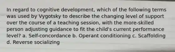 In regard to cognitive development, which of the following terms was used by Vygotsky to describe the changing level of support over the course of a teaching session, with the more-skilled person adjusting guidance to fit the child's current performance level? a. Self-concordance b. Operant conditioning c. Scaffolding d. Reverse socializing