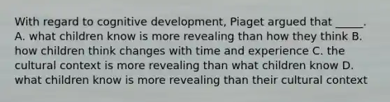 With regard to cognitive development, Piaget argued that _____. A. what children know is more revealing than how they think B. how children think changes with time and experience C. the cultural context is more revealing than what children know D. what children know is more revealing than their cultural context