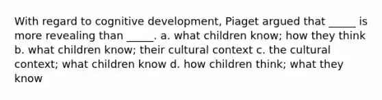 With regard to cognitive development, Piaget argued that _____ is more revealing than _____. a. what children know; how they think b. what children know; their cultural context c. the cultural context; what children know d. how children think; what they know