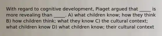 With regard to cognitive development, Piaget argued that _____ is more revealing than _____. A) what children know; how they think B) how children think; what they know C) the cultural context; what children know D) what children know; their cultural context