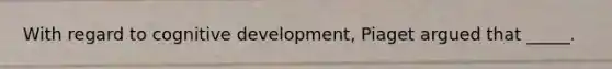 With regard to cognitive development, Piaget argued that _____.