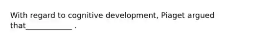 With regard to cognitive development, Piaget argued that____________ .