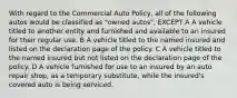 With regard to the Commercial Auto Policy, all of the following autos would be classified as "owned autos", EXCEPT A A vehicle titled to another entity and furnished and available to an insured for their regular use. B A vehicle titled to the named insured and listed on the declaration page of the policy. C A vehicle titled to the named insured but not listed on the declaration page of the policy. D A vehicle furnished for use to an insured by an auto repair shop, as a temporary substitute, while the insured's covered auto is being serviced.