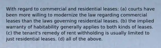 With regard to commercial and residential leases: (a) courts have been more willing to modernize the law regarding commercial leases than the laws governing residential leases. (b) the implied warranty of habitability generally applies to both kinds of leases. (c) the tenant's remedy of rent withholding is usually limited to just residential leases. (d) all of the above.