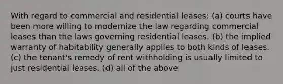 With regard to commercial and residential leases: (a) courts have been more willing to modernize the law regarding commercial leases than the laws governing residential leases. (b) the implied warranty of habitability generally applies to both kinds of leases. (c) the tenant's remedy of rent withholding is usually limited to just residential leases. (d) all of the above