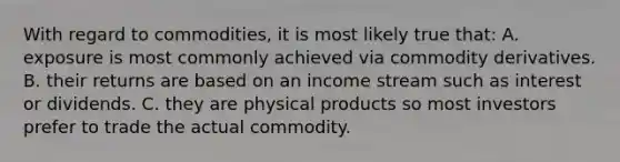 With regard to commodities, it is most likely true that: A. exposure is most commonly achieved via commodity derivatives. B. their returns are based on an income stream such as interest or dividends. C. they are physical products so most investors prefer to trade the actual commodity.