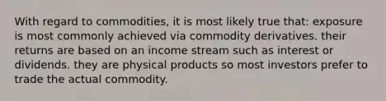 With regard to commodities, it is most likely true that: exposure is most commonly achieved via commodity derivatives. their returns are based on an income stream such as interest or dividends. they are physical products so most investors prefer to trade the actual commodity.