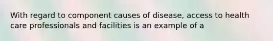 With regard to component causes of disease, access to health care professionals and facilities is an example of a