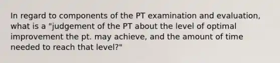 In regard to components of the PT examination and evaluation, what is a "judgement of the PT about the level of optimal improvement the pt. may achieve, and the amount of time needed to reach that level?"