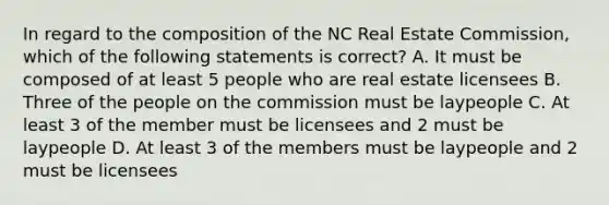 In regard to the composition of the NC Real Estate Commission, which of the following statements is correct? A. It must be composed of at least 5 people who are real estate licensees B. Three of the people on the commission must be laypeople C. At least 3 of the member must be licensees and 2 must be laypeople D. At least 3 of the members must be laypeople and 2 must be licensees