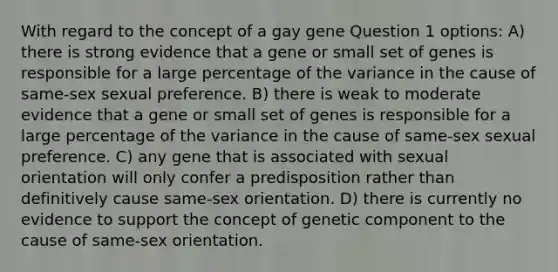 With regard to the concept of a gay gene Question 1 options: A) there is strong evidence that a gene or small set of genes is responsible for a large percentage of the variance in the cause of same-sex sexual preference. B) there is weak to moderate evidence that a gene or small set of genes is responsible for a large percentage of the variance in the cause of same-sex sexual preference. C) any gene that is associated with sexual orientation will only confer a predisposition rather than definitively cause same-sex orientation. D) there is currently no evidence to support the concept of genetic component to the cause of same-sex orientation.