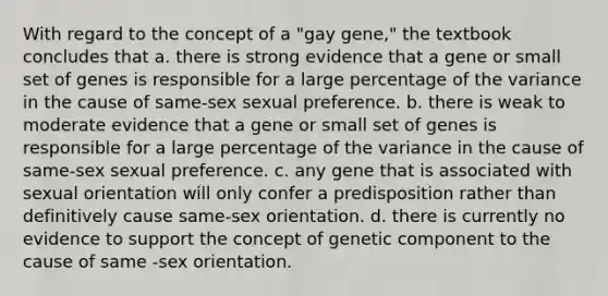 With regard to the concept of a "gay gene," the textbook concludes that a. there is strong evidence that a gene or small set of genes is responsible for a large percentage of the variance in the cause of same-sex sexual preference. b. there is weak to moderate evidence that a gene or small set of genes is responsible for a large percentage of the variance in the cause of same-sex sexual preference. c. any gene that is associated with sexual orientation will only confer a predisposition rather than definitively cause same-sex orientation. d. there is currently no evidence to support the concept of genetic component to the cause of same -sex orientation.