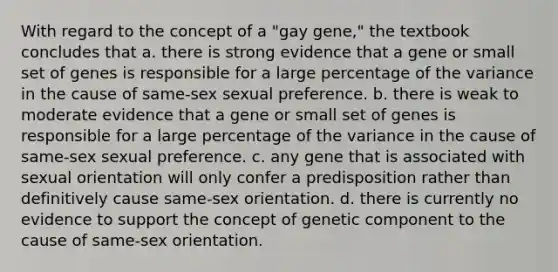 With regard to the concept of a "gay gene," the textbook concludes that a. there is strong evidence that a gene or small set of genes is responsible for a large percentage of the variance in the cause of same-sex sexual preference. b. there is weak to moderate evidence that a gene or small set of genes is responsible for a large percentage of the variance in the cause of same-sex sexual preference. c. any gene that is associated with sexual orientation will only confer a predisposition rather than definitively cause same-sex orientation. d. there is currently no evidence to support the concept of genetic component to the cause of same-sex orientation.