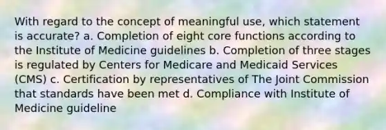 With regard to the concept of meaningful use, which statement is accurate? a. Completion of eight core functions according to the Institute of Medicine guidelines b. Completion of three stages is regulated by Centers for Medicare and Medicaid Services (CMS) c. Certification by representatives of The Joint Commission that standards have been met d. Compliance with Institute of Medicine guideline