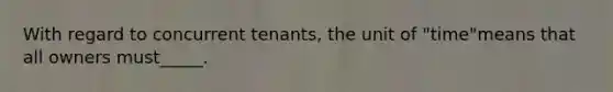 With regard to concurrent tenants, the unit of "time"means that all owners must_____.