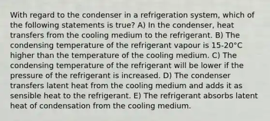 With regard to the condenser in a refrigeration system, which of the following statements is true? A) In the condenser, heat transfers from the cooling medium to the refrigerant. B) The condensing temperature of the refrigerant vapour is 15-20°C higher than the temperature of the cooling medium. C) The condensing temperature of the refrigerant will be lower if the pressure of the refrigerant is increased. D) The condenser transfers latent heat from the cooling medium and adds it as sensible heat to the refrigerant. E) The refrigerant absorbs latent heat of condensation from the cooling medium.