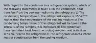 With regard to the condenser in a refrigeration system, which of the following statements is true? a) In the condenser, heat transfers from the cooling medium to the refrigerant b) The condensing temperature of the refrigerant vapour is 15°-20°C higher than the temperature of the cooling medium c) The condensing temperature of the refrigerant will be lower if the pressure of the refrigerant is increased d) The condenser transfers latent heat from the cooling medium and adds it as sensible heat to the refrigerant e) The refrigerant absorbs latent heat of condensation from the cooling medium.