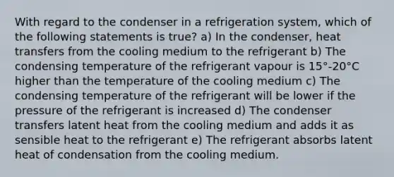 With regard to the condenser in a refrigeration system, which of the following statements is true? a) In the condenser, heat transfers from the cooling medium to the refrigerant b) The condensing temperature of the refrigerant vapour is 15°-20°C higher than the temperature of the cooling medium c) The condensing temperature of the refrigerant will be lower if the pressure of the refrigerant is increased d) The condenser transfers latent heat from the cooling medium and adds it as sensible heat to the refrigerant e) The refrigerant absorbs latent heat of condensation from the cooling medium.