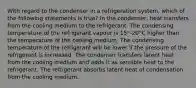 With regard to the condenser in a refrigeration system, which of the following statements is true? In the condenser, heat transfers from the cooling medium to the refrigerant. The condensing temperature of the refrigerant vapour is 15°-20°C higher than the temperature of the cooling medium. The condensing temperature of the refrigerant will be lower if the pressure of the refrigerant is increased. The condenser transfers latent heat from the cooling medium and adds it as sensible heat to the refrigerant. The refrigerant absorbs latent heat of condensation from the cooling medium.