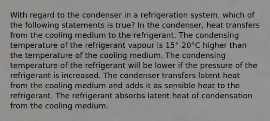 With regard to the condenser in a refrigeration system, which of the following statements is true? In the condenser, heat transfers from the cooling medium to the refrigerant. The condensing temperature of the refrigerant vapour is 15°-20°C higher than the temperature of the cooling medium. The condensing temperature of the refrigerant will be lower if the pressure of the refrigerant is increased. The condenser transfers latent heat from the cooling medium and adds it as sensible heat to the refrigerant. The refrigerant absorbs latent heat of condensation from the cooling medium.