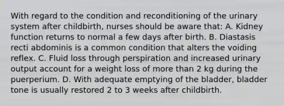 With regard to the condition and reconditioning of the urinary system after childbirth, nurses should be aware that: A. Kidney function returns to normal a few days after birth. B. Diastasis recti abdominis is a common condition that alters the voiding reflex. C. Fluid loss through perspiration and increased urinary output account for a weight loss of more than 2 kg during the puerperium. D. With adequate emptying of the bladder, bladder tone is usually restored 2 to 3 weeks after childbirth.