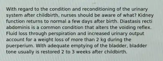 With regard to the condition and reconditioning of the urinary system after childbirth, nurses should be aware of what? Kidney function returns to normal a few days after birth. Diastasis recti abdominis is a common condition that alters the voiding reflex. Fluid loss through perspiration and increased urinary output account for a weight loss of more than 2 kg during the puerperium. With adequate emptying of the bladder, bladder tone usually is restored 2 to 3 weeks after childbirth.