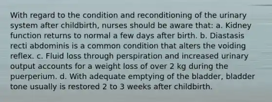 With regard to the condition and reconditioning of the urinary system after childbirth, nurses should be aware that: a. Kidney function returns to normal a few days after birth. b. Diastasis recti abdominis is a common condition that alters the voiding reflex. c. Fluid loss through perspiration and increased urinary output accounts for a weight loss of over 2 kg during the puerperium. d. With adequate emptying of the bladder, bladder tone usually is restored 2 to 3 weeks after childbirth.