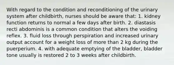 With regard to the condition and reconditioning of the urinary system after childbirth, nurses should be aware that: 1. kidney function returns to normal a few days after birth. 2. diastasis recti abdominis is a common condition that alters the voiding reflex. 3. fluid loss through perspiration and increased urinary output account for a weight loss of more than 2 kg during the puerperium. 4. with adequate emptying of the bladder, bladder tone usually is restored 2 to 3 weeks after childbirth.