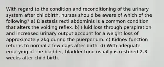 With regard to the condition and reconditioning of the urinary system after childbirth, nurses should be aware of which of the following? a) Diastasis recti abdominis is a common condition that alters the voiding reflex. b) Fluid loss through perspiration and increased urinary output account for a weight loss of approximately 2kg during the puerperium. c) Kidney function returns to normal a few days after birth. d) With adequate emptying of the bladder, bladder tone usually is restored 2-3 weeks after child birth.