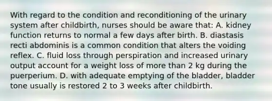 With regard to the condition and reconditioning of the urinary system after childbirth, nurses should be aware that: A. kidney function returns to normal a few days after birth. B. diastasis recti abdominis is a common condition that alters the voiding reflex. C. fluid loss through perspiration and increased urinary output account for a weight loss of <a href='https://www.questionai.com/knowledge/keWHlEPx42-more-than' class='anchor-knowledge'>more than</a> 2 kg during the puerperium. D. with adequate emptying of the bladder, bladder tone usually is restored 2 to 3 weeks after childbirth.