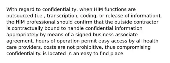 With regard to confidentiality, when HIM functions are outsourced (i.e., transcription, coding, or release of information), the HIM professional should confirm that the outside contractor is contractually bound to handle confidential information appropriately by means of a signed business associate agreement. hours of operation permit easy access by all health care providers. costs are not prohibitive, thus compromising confidentiality. is located in an easy to find place.