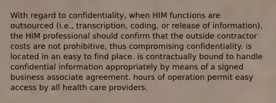 With regard to confidentiality, when HIM functions are outsourced (i.e., transcription, coding, or release of information), the HIM professional should confirm that the outside contractor costs are not prohibitive, thus compromising confidentiality. is located in an easy to find place. is contractually bound to handle confidential information appropriately by means of a signed business associate agreement. hours of operation permit easy access by all health care providers.