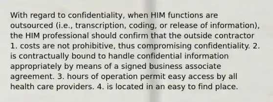 With regard to confidentiality, when HIM functions are outsourced (i.e., transcription, coding, or release of information), the HIM professional should confirm that the outside contractor 1. costs are not prohibitive, thus compromising confidentiality. 2. is contractually bound to handle confidential information appropriately by means of a signed business associate agreement. 3. hours of operation permit easy access by all health care providers. 4. is located in an easy to find place.