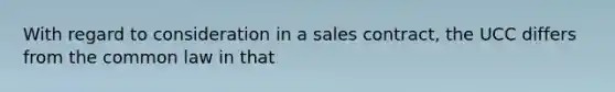 With regard to consideration in a sales contract, the UCC differs from the common law in that