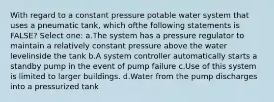 With regard to a constant pressure potable water system that uses a pneumatic tank, which ofthe following statements is FALSE? Select one: a.The system has a pressure regulator to maintain a relatively constant pressure above the water levelinside the tank b.A system controller automatically starts a standby pump in the event of pump failure c.Use of this system is limited to larger buildings. d.Water from the pump discharges into a pressurized tank