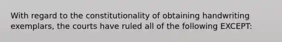 With regard to the constitutionality of obtaining handwriting exemplars, the courts have ruled all of the following EXCEPT: