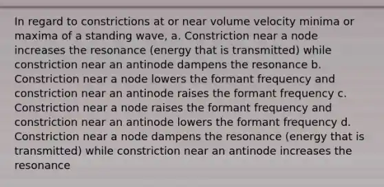 In regard to constrictions at or near volume velocity minima or maxima of a standing wave, a. Constriction near a node increases the resonance (energy that is transmitted) while constriction near an antinode dampens the resonance b. Constriction near a node lowers the formant frequency and constriction near an antinode raises the formant frequency c. Constriction near a node raises the formant frequency and constriction near an antinode lowers the formant frequency d. Constriction near a node dampens the resonance (energy that is transmitted) while constriction near an antinode increases the resonance