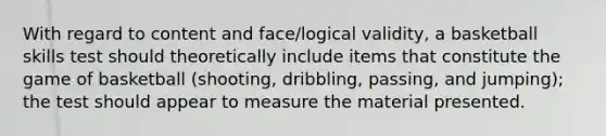 With regard to content and face/logical validity, a basketball skills test should theoretically include items that constitute the game of basketball (shooting, dribbling, passing, and jumping); the test should appear to measure the material presented.