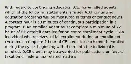 With regard to continuing education (CE) for enrolled agents, which of the following statements is false? A.All continuing education programs will be measured in terms of contact hours. A contact hour is 50 minutes of continuous participation in a program. B.An enrolled agent must complete a minimum of 72 hours of CE credit if enrolled for an entire enrollment cycle. C.An individual who receives initial enrollment during an enrollment cycle must complete 1 hour of CE credit for each month enrolled during the cycle, beginning with the month the individual is enrolled. D.CE credit may be awarded for publications on federal taxation or federal tax-related matters.