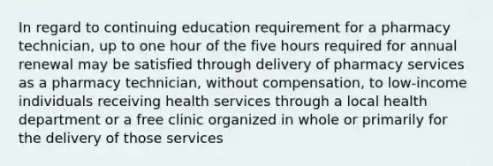 In regard to continuing education requirement for a pharmacy technician, up to one hour of the five hours required for annual renewal may be satisfied through delivery of pharmacy services as a pharmacy technician, without compensation, to low-income individuals receiving health services through a local health department or a free clinic organized in whole or primarily for the delivery of those services