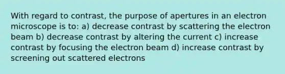 With regard to contrast, the purpose of apertures in an electron microscope is to: a) decrease contrast by scattering the electron beam b) decrease contrast by altering the current c) increase contrast by focusing the electron beam d) increase contrast by screening out scattered electrons