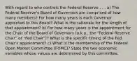 With regard to who controls the Federal Reserve . . . a) The Federal Reserve's Board of Governors are comprised of how many members? For how many years is each Governor appointed to this Board? What is the rationale for the length of that appointment? b) For how many years is the appointment for the Chair of the Board of Governors (a.k.a., the "Federal Reserve Chair" or "Fed Chair")? What is the specific timing of the Fed Chair's appointment? c) What is the membership of the Federal Open Market Committee (FOMC)? State the two economic variables whose values are determined by this committee.