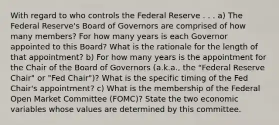 With regard to who controls the Federal Reserve . . . a) The Federal Reserve's Board of Governors are comprised of how many members? For how many years is each Governor appointed to this Board? What is the rationale for the length of that appointment? b) For how many years is the appointment for the Chair of the Board of Governors (a.k.a., the "Federal Reserve Chair" or "Fed Chair")? What is the specific timing of the Fed Chair's appointment? c) What is the membership of the Federal Open Market Committee (FOMC)? State the two economic variables whose values are determined by this committee.