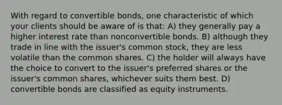 With regard to convertible bonds, one characteristic of which your clients should be aware of is that: A) they generally pay a higher interest rate than nonconvertible bonds. B) although they trade in line with the issuer's common stock, they are less volatile than the common shares. C) the holder will always have the choice to convert to the issuer's preferred shares or the issuer's common shares, whichever suits them best. D) convertible bonds are classified as equity instruments.