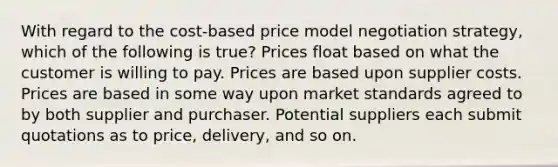 With regard to the​ cost-based price model negotiation​ strategy, which of the following is​ true? Prices float based on what the customer is willing to pay. Prices are based upon supplier costs. Prices are based in some way upon market standards agreed to by both supplier and purchaser. Potential suppliers each submit quotations as to​ price, delivery, and so on.