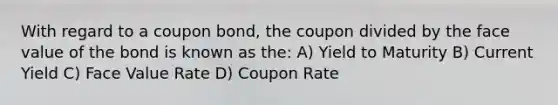 With regard to a coupon bond, the coupon divided by the face value of the bond is known as the: A) Yield to Maturity B) Current Yield C) Face Value Rate D) Coupon Rate