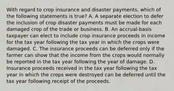 With regard to crop insurance and disaster payments, which of the following statements is true? A. A separate election to defer the inclusion of crop disaster payments must be made for each damaged crop of the trade or business. B. An accrual-basis taxpayer can elect to include crop insurance proceeds in income for the tax year following the tax year in which the crops were damaged. C. The insurance proceeds can be deferred only if the farmer can show that the income from the crops would normally be reported in the tax year following the year of damage. D. Insurance proceeds received in the tax year following the tax year in which the crops were destroyed can be deferred until the tax year following receipt of the proceeds.