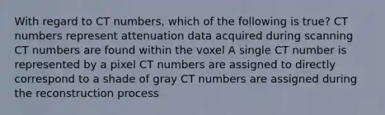 With regard to CT numbers, which of the following is true? CT numbers represent attenuation data acquired during scanning CT numbers are found within the voxel A single CT number is represented by a pixel CT numbers are assigned to directly correspond to a shade of gray CT numbers are assigned during the reconstruction process