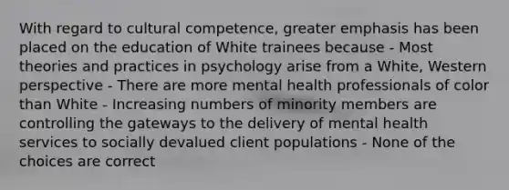 With regard to cultural competence, greater emphasis has been placed on the education of White trainees because - Most theories and practices in psychology arise from a White, Western perspective - There are more mental health professionals of color than White - Increasing numbers of minority members are controlling the gateways to the delivery of mental health services to socially devalued client populations - None of the choices are correct