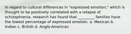 In regard to cultural differences in "expressed emotion," which is thought to be positively correlated with a relapse of schizophrenia, research has found that _________ families have the lowest percentage of expressed emotion. a. Mexican b. Indian c. British d. Anglo-American